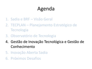 Agenda
1. Sadia e BRF – Visão Geral
2. TECPLAN – Planejamento Estratégico de
   Tecnologia
3. Observatório de Tecnologia
4. Gestão de Inovação Tecnológica e Gestão de
   Conhecimento
5. Inovação Aberta Sadia
6. Próximos Desafios
 