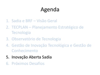 Agenda
1. Sadia e BRF – Visão Geral
2. TECPLAN – Planejamento Estratégico de
   Tecnologia
3. Observatório de Tecnologia
4. Gestão de Inovação Tecnológica e Gestão de
   Conhecimento
5. Inovação Aberta Sadia
6. Próximos Desafios
 