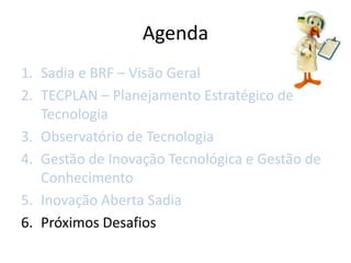 Agenda
1. Sadia e BRF – Visão Geral
2. TECPLAN – Planejamento Estratégico de
   Tecnologia
3. Observatório de Tecnologia
4. Gestão de Inovação Tecnológica e Gestão de
   Conhecimento
5. Inovação Aberta Sadia
6. Próximos Desafios
 