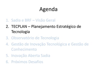 Agenda
1. Sadia e BRF – Visão Geral
2. TECPLAN – Planejamento Estratégico de
   Tecnologia
3. Observatório de Tecnologia
4. Gestão de Inovação Tecnológica e Gestão de
   Conhecimento
5. Inovação Aberta Sadia
6. Próximos Desafios
 