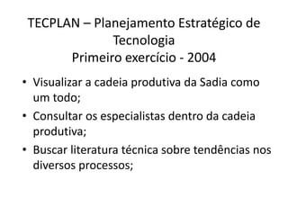 TECPLAN – Planejamento Estratégico de
              Tecnologia
       Primeiro exercício - 2004
• Visualizar a cadeia produtiva da Sadia como
  um todo;
• Consultar os especialistas dentro da cadeia
  produtiva;
• Buscar literatura técnica sobre tendências nos
  diversos processos;
 