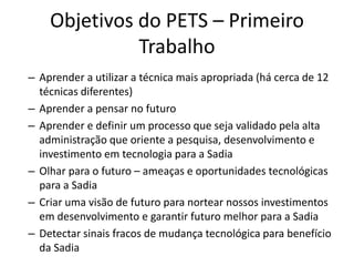 Objetivos do PETS – Primeiro
              Trabalho
– Aprender a utilizar a técnica mais apropriada (há cerca de 12
  técnicas diferentes)
– Aprender a pensar no futuro
– Aprender e definir um processo que seja validado pela alta
  administração que oriente a pesquisa, desenvolvimento e
  investimento em tecnologia para a Sadia
– Olhar para o futuro – ameaças e oportunidades tecnológicas
  para a Sadia
– Criar uma visão de futuro para nortear nossos investimentos
  em desenvolvimento e garantir futuro melhor para a Sadia
– Detectar sinais fracos de mudança tecnológica para benefício
  da Sadia
 