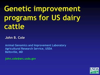 2014 
Genetic improvement 
programs for US dairy 
cattle 
John B. Cole 
Animal Genomics and Improvement Laboratory 
Agricultural Research Service, USDA 
Beltsville, MD 
john.cole@ars.usda.gov 
 