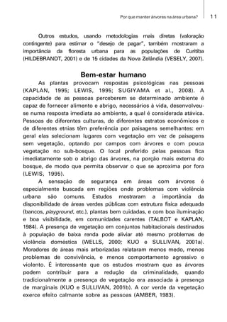 11Por que manter árvores na área urbana?
Outros estudos, usando metodologias mais diretas (valoração
contingente) para estimar o “desejo de pagar”, também mostraram a
importância da floresta urbana para as populações de Curitiba
(HILDEBRANDT, 2001) e de 15 cidades da Nova Zelândia (VESELY, 2007).
Bem-estar humano
As plantas provocam respostas psicológicas nas pessoas
(KAPLAN, 1995; LEWIS, 1995; SUGIYAMA et al., 2008). A
capacidade de as pessoas perceberem se determinado ambiente é
capaz de fornecer alimento e abrigo, necessários à vida, desenvolveu-
se numa resposta imediata ao ambiente, a qual é considerada atávica.
Pessoas de diferentes culturas, de diferentes estratos econômicos e
de diferentes etnias têm preferência por paisagens semelhantes: em
geral elas selecionam lugares com vegetação em vez de paisagens
sem vegetação, optando por campos com árvores e com pouca
vegetação no sub-bosque. O local preferido pelas pessoas fica
imediatamente sob o abrigo das árvores, na porção mais externa do
bosque, de modo que permita observar o que se aproxima por fora
(LEWIS, 1995).
A sensação de segurança em áreas com árvores é
especialmente buscada em regiões onde problemas com violência
urbana são comuns. Estudos mostraram a importância da
disponibilidade de áreas verdes públicas com estrutura física adequada
(bancos, playground, etc.), plantas bem cuidadas, e com boa iluminação
e boa visibilidade, em comunidades carentes (TALBOT e KAPLAN,
1984). A presença de vegetação em conjuntos habitacionais destinados
à população de baixa renda pode aliviar até mesmo problemas de
violência doméstica (WELLS, 2000; KUO e SULLIVAN, 2001a).
Moradores de áreas mais arborizadas relataram menos medo, menos
problemas de convivência, e menos comportamento agressivo e
violento. É interessante que os estudos mostram que as árvores
podem contribuir para a redução da criminalidade, quando
tradicionalmente a presença de vegetação era associada à presença
de marginais (KUO e SULLIVAN, 2001b). A cor verde da vegetação
exerce efeito calmante sobre as pessoas (AMBER, 1983).
 