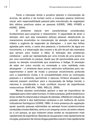 12 Por que manter árvores na área urbana?
Tanto a interação direta e proativa (plantio e manutenção de
árvores, de jardins e de hortas) como a interação passiva (estímulo
visual, sem responsabilidade pessoal pela manutenção da vegetação)
têm efeitos positivos sobre as pessoas (LEWIS, 1995; HYNES e
HOWE, 2004).
O ambiente natural tem características consideradas
fundamentais para propiciar o relaxamento: 1) capacidade de atrair a
atenção, sem que seja necessário esforço pessoal, desativando os
mecanismos envolvidos na manutenção da atenção voluntária que
inibem a urgência de responder às distrações  o som das folhas
agitadas pelo vento, o canto dos pássaros, o burburinho de água em
movimento, e a observação das nuvens e do pôr-do-sol são exemplos
que servem para ilustrar a idéia; 2) distração dos problemas
cotidianos  pode ser representada por uma mirada de uma janela ou
por uma caminhada no parque, desde que dê oportunidade para uma
pausa na atenção concentrada que ocasionou a fadiga; 3) sensação
de estar em outro mundo ou conectado a uma realidade mais
abrangente  o ambiente deve prover estímulos suficientes para ver,
experimentar e sentir de modo a provocar envolvimento profundo
com a experiência vivida; e 4) compatibilidade entre as inclinações
pessoais e o ambiente, permitindo o repouso. Embora situações não
naturais possam contribuir para a recuperação da fadiga mental, a
natureza é considerada o mais confiável recurso de experiências
restaurativas (KAPLAN, 1995; WELLS, 2000).
Muitos estudos controlados apóiam a tese da importância da
vegetação para o bem-estar humano. A visita a parques, jardins botânicos e
áreas verdes foi relacionada à redução do estresse, refletida em redução da
pressão arterial e dos batimentos cardíacos e em melhoria de outros
indicadores fisiológicos (LEWIS, 1995). A mera presença da vegetação
ajuda: quando pessoas submetidas ao estresse foram posteriormente
conduzidas a locais distintos, como a um shopping center, ao centro urbano
ou a um parque, as que visitaram áreas verdes se recuperaram mais
rapidamente da experiência. Doentes se recuperaram mais rapidamente de
cirurgias, precisaram de menos drogas potentes e saíram mais rapidamente
 