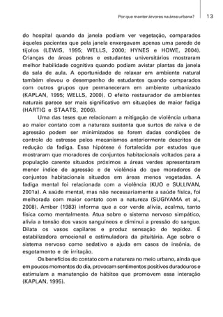13Por que manter árvores na área urbana?
do hospital quando da janela podiam ver vegetação, comparados
àqueles pacientes que pela janela enxergavam apenas uma parede de
tijolos (LEWIS, 1995; WELLS, 2000; HYNES e HOWE, 2004).
Crianças de áreas pobres e estudantes universitários mostraram
melhor habilidade cognitiva quando podiam avistar plantas da janela
da sala de aula. A oportunidade de relaxar em ambiente natural
também elevou o desempenho de estudantes quando comparados
com outros grupos que permaneceram em ambiente urbanizado
(KAPLAN, 1995; WELLS, 2000). O efeito restaurador de ambientes
naturais parece ser mais significativo em situações de maior fadiga
(HARTIG e STAATS, 2006).
Uma das teses que relacionam a mitigação de violência urbana
ao maior contato com a natureza sustenta que surtos de raiva e de
agressão podem ser minimizados se forem dadas condições de
controle do estresse pelos mecanismos anteriormente descritos de
redução da fadiga. Essa hipótese é fortalecida por estudos que
mostraram que moradores de conjuntos habitacionais voltados para a
população carente situados próximos a áreas verdes apresentaram
menor índice de agressão e de violência do que moradores de
conjuntos habitacionais situados em áreas menos vegetadas. A
fadiga mental foi relacionada com a violência (KUO e SULLIVAN,
2001a). A saúde mental, mas não necessariamente a saúde física, foi
melhorada com maior contato com a natureza (SUGIYAMA et al.,
2008). Amber (1983) informa que a cor verde alivia, acalma, tanto
física como mentalmente. Atua sobre o sistema nervoso simpático,
alivia a tensão dos vasos sanguíneos e diminui a pressão do sangue.
Dilata os vasos capilares e produz sensação de tepidez. É
estabilizadora emocional e estimuladora da pituitária. Age sobre o
sistema nervoso como sedativo e ajuda em casos de insônia, de
esgotamento e de irritação.
Os benefícios do contato com a natureza no meio urbano, ainda que
em poucos momentos do dia, provocam sentimentos positivos duradouros e
estimulam a manutenção de hábitos que promovem essa interação
(KAPLAN, 1995).
 