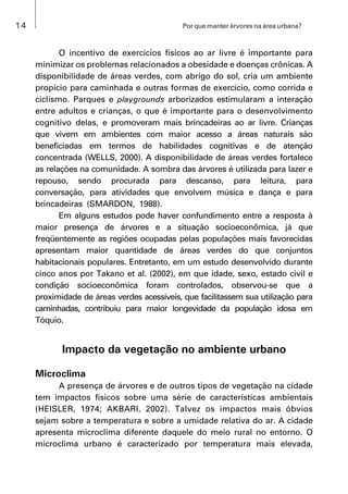 14 Por que manter árvores na área urbana?
O incentivo de exercícios físicos ao ar livre é importante para
minimizar os problemas relacionados a obesidade e doenças crônicas. A
disponibilidade de áreas verdes, com abrigo do sol, cria um ambiente
propício para caminhada e outras formas de exercício, como corrida e
ciclismo. Parques e playgrounds arborizados estimularam a interação
entre adultos e crianças, o que é importante para o desenvolvimento
cognitivo delas, e promoveram mais brincadeiras ao ar livre. Crianças
que vivem em ambientes com maior acesso a áreas naturais são
beneficiadas em termos de habilidades cognitivas e de atenção
concentrada (WELLS, 2000). A disponibilidade de áreas verdes fortalece
as relações na comunidade. A sombra das árvores é utilizada para lazer e
repouso, sendo procurada para descanso, para leitura, para
conversação, para atividades que envolvem música e dança e para
brincadeiras (SMARDON, 1988).
Em alguns estudos pode haver confundimento entre a resposta à
maior presença de árvores e a situação socioeconômica, já que
freqüentemente as regiões ocupadas pelas populações mais favorecidas
apresentam maior quantidade de áreas verdes do que conjuntos
habitacionais populares. Entretanto, em um estudo desenvolvido durante
cinco anos por Takano et al. (2002), em que idade, sexo, estado civil e
condição socioeconômica foram controlados, observou-se que a
proximidade de áreas verdes acessíveis, que facilitassem sua utilização para
caminhadas, contribuiu para maior longevidade da população idosa em
Tóquio.
Impacto da vegetação no ambiente urbano
Microclima
A presença de árvores e de outros tipos de vegetação na cidade
tem impactos físicos sobre uma série de características ambientais
(HEISLER, 1974; AKBARI, 2002). Talvez os impactos mais óbvios
sejam sobre a temperatura e sobre a umidade relativa do ar. A cidade
apresenta microclima diferente daquele do meio rural no entorno. O
microclima urbano é caracterizado por temperatura mais elevada,
 