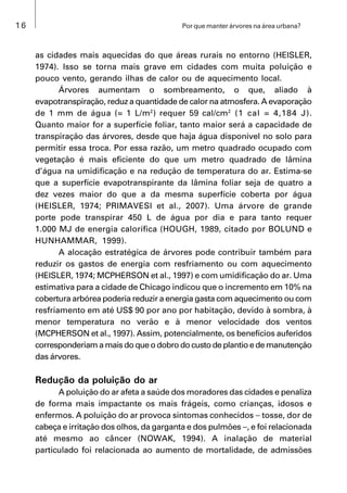 16 Por que manter árvores na área urbana?
as cidades mais aquecidas do que áreas rurais no entorno (HEISLER,
1974). Isso se torna mais grave em cidades com muita poluição e
pouco vento, gerando ilhas de calor ou de aquecimento local.
Árvores aumentam o sombreamento, o que, aliado à
evapotranspiração, reduz a quantidade de calor na atmosfera. A evaporação
de 1 mm de água (= 1 L/m2
) requer 59 cal/cm2
(1 cal = 4,184 J).
Quanto maior for a superfície foliar, tanto maior será a capacidade de
transpiração das árvores, desde que haja água disponível no solo para
permitir essa troca. Por essa razão, um metro quadrado ocupado com
vegetação é mais eficiente do que um metro quadrado de lâmina
d’água na umidificação e na redução de temperatura do ar. Estima-se
que a superfície evapotranspirante da lâmina foliar seja de quatro a
dez vezes maior do que a da mesma superfície coberta por água
(HEISLER, 1974; PRIMAVESI et al., 2007). Uma árvore de grande
porte pode transpirar 450 L de água por dia e para tanto requer
1.000 MJ de energia calorífica (HOUGH, 1989, citado por BOLUND e
HUNHAMMAR, 1999).
A alocação estratégica de árvores pode contribuir também para
reduzir os gastos de energia com resfriamento ou com aquecimento
(HEISLER, 1974; MCPHERSON et al., 1997) e com umidificação do ar. Uma
estimativa para a cidade de Chicago indicou que o incremento em 10% na
cobertura arbórea poderia reduzir a energia gasta com aquecimento ou com
resfriamento em até US$ 90 por ano por habitação, devido à sombra, à
menor temperatura no verão e à menor velocidade dos ventos
(MCPHERSON et al., 1997). Assim, potencialmente, os benefícios auferidos
corresponderiam a mais do que o dobro do custo de plantio e de manutenção
das árvores.
Redução da poluição do ar
A poluição do ar afeta a saúde dos moradores das cidades e penaliza
de forma mais impactante os mais frágeis, como crianças, idosos e
enfermos. A poluição do ar provoca sintomas conhecidos  tosse, dor de
cabeça e irritação dos olhos, da garganta e dos pulmões , e foi relacionada
até mesmo ao câncer (NOWAK, 1994). A inalação de material
particulado foi relacionada ao aumento de mortalidade, de admissões
 