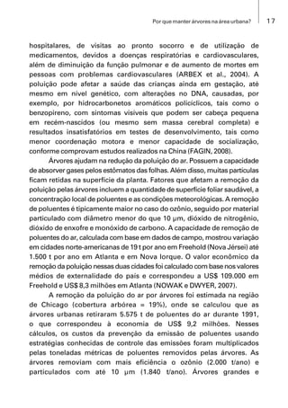 17Por que manter árvores na área urbana?
hospitalares, de visitas ao pronto socorro e de utilização de
medicamentos, devidos a doenças respiratórias e cardiovasculares,
além de diminuição da função pulmonar e de aumento de mortes em
pessoas com problemas cardiovasculares (ARBEX et al., 2004). A
poluição pode afetar a saúde das crianças ainda em gestação, até
mesmo em nível genético, com alterações no DNA, causadas, por
exemplo, por hidrocarbonetos aromáticos policíclicos, tais como o
benzopireno, com sintomas visíveis que podem ser cabeça pequena
em recém-nascidos (ou mesmo sem massa cerebral completa) e
resultados insatisfatórios em testes de desenvolvimento, tais como
menor coordenação motora e menor capacidade de socialização,
conforme comprovam estudos realizados na China (FAGIN, 2008).
Árvores ajudam na redução da poluição do ar. Possuem a capacidade
de absorver gases pelos estômatos das folhas. Além disso, muitas partículas
ficam retidas na superfície da planta. Fatores que afetam a remoção da
poluição pelas árvores incluem a quantidade de superfície foliar saudável, a
concentração local de poluentes e as condições meteorológicas. A remoção
de poluentes é tipicamente maior no caso do ozônio, seguido por material
particulado com diâmetro menor do que 10 μm, dióxido de nitrogênio,
dióxido de enxofre e monóxido de carbono. A capacidade de remoção de
poluentes do ar, calculada com base em dados de campo, mostrou variação
em cidades norte-americanas de 19 t por ano em Freehold (Nova Jérsei) até
1.500 t por ano em Atlanta e em Nova Iorque. O valor econômico da
remoção da poluição nessas duas cidades foi calculado com base nos valores
médios de externalidade do país e correspondeu a US$ 109.000 em
Freehold e US$ 8,3 milhões em Atlanta (NOWAK e DWYER, 2007).
A remoção da poluição do ar por árvores foi estimada na região
de Chicago (cobertura arbórea = 19%), onde se calculou que as
árvores urbanas retiraram 5.575 t de poluentes do ar durante 1991,
o que correspondeu à economia de US$ 9,2 milhões. Nesses
cálculos, os custos da prevenção da emissão de poluentes usando
estratégias conhecidas de controle das emissões foram multiplicados
pelas toneladas métricas de poluentes removidos pelas árvores. As
árvores removiam com mais eficiência o ozônio (2.000 t/ano) e
particulados com até 10 μm (1.840 t/ano). Árvores grandes e
 