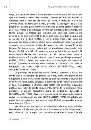 20 Por que manter árvores na área urbana?
larga, e a distância entre a fonte emissora e o receptor for menor do
que oito vezes a altura das árvores. Quando se utilizam árvores e
arbustos para a redução do nível de ruído, é indicado o uso de
árvores altas, de folhagem densa, perenes. Associações de plantas
podem ser usadas para permitir a formação de uma barreira desde o
solo. As árvores e os arbustos devem ser plantados densamente, em
faixas largas. Há relatos que indicam que cinturões espessos de
árvores, com pelo menos 30 m de largura, podem reduzir o ruído em
cerca de 4 a 8 dBA (FANG e LING, 2003, 2005). No caso da
proteção de áreas urbanas contra ruído ocasionado pelo tráfego de
veículos, recomenda-se o uso de faixas de pelo menos 5 m de
largura. Em áreas rurais, podem ser recomendadas faixas ainda mais
largas (de 20 m a 35 m), especialmente se há tráfego pesado. O
comprimento da barreira deve ser de pelo menos duas vezes a
distância entre a fonte de ruído e o ponto que se deseja proteger2
(USDA, 2008a). Pode ser necessária a associação de barreiras
sólidas (paredes e muros) com árvores e arbustos para que a
mitigação do ruído seja mais efetiva (HERRINGTON, 1974;
ANDERSON et al., 1984).
A presença de superfície macia ajuda a absorver o ruído, de
modo que a associação de plantas rasteiras, como um gramado ou
um jardim, e árvores funciona melhor do que calçamento e árvores no
controle do ruído. Nessa situação, o gramado pode reduzir o ruído em
3 dBA. A vegetação é utilizada para isolar, por exemplo, o passeio
público das ruas de muito movimento, tornando o ambiente mais
agradável e menos impactante para os pedestres (BOLUND e
HUNHAMMAR, 1999). Árvores e outros tipos de vegetação podem
reduzir a reverberação do som (HERRINGTON, 1974). Há relatos de
maior reverberação em ruas sem árvores (3,5 s) comparadas a ruas
com árvores (2,5 s).
As plantas podem atenuar a intensidade do som pela reflexão
(espalhamento) da energia do som (mecanismo mais importante),
pela absorção da energia nas camadas próximas à superfície da
2
= receptor.
 