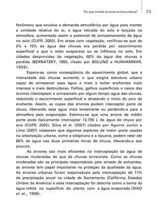 23Por que manter árvores na área urbana?
fenômeno que envolve a demanda atmosférica por água para manter
a umidade relativa do ar, a água retirada do solo é lançada na
atmosfera, aumentado assim o potencial de armazenamento de água
no solo (CUFR, 2002). Em áreas com vegetação, verificou-se que de
5% a 15% da água das chuvas era perdida por escorrimento
superficial e que o resto evaporava ou se infiltrava no solo. Em
cidades desprovidas de vegetação, 60% da água das chuvas é
perdida (BERNATZKY, 1983, citado por BOLUND e HUNHAMMAR,
1999).
Espera-se, como conseqüência do aquecimento global, que a
intensidade das chuvas aumente, o que exigirá estrutura urbana
capaz de armazenar essa água a mais e evitar enchentes mais
intensas e mais destruidoras. Folhas, galhos superficiais e casca das
árvores interceptam e armazenam por algum tempo água das chuvas,
reduzindo o escorrimento superficial e atrasando o início do pico de
enchente. Assim, as copas das árvores podem interceptar parte da
chuva, liberando essa água mais lentamente ou perdendo-a para a
atmosfera pela evaporação. Estimou-se que uma árvore de médio
porte pode tipicamente interceptar 12.795 L de água de chuva por
ano (CUFR, 2002). Silva et al. (2007) citados por Aguirre Junior e
Lima (2007) relataram que algumas espécies de maior porte usadas
na arborização urbana, como a sibipiruna e a tipuana, podem reter até
60% da água nas duas primeiras horas de chuva, liberando-a aos
poucos.
As árvores são mais eficientes na interceptação da água de
chuvas moderadas do que de chuvas torrenciais. Como as chuvas
moderadas são as principais responsáveis pelo arraste de poluentes,
as árvores tem papel importante na proteção da qualidade da água.
As árvores urbanas foram responsáveis pela interceptação de 11%
da precipitação anual na cidade de Sacramento (Califórnia, Estados
Unidos da América) e essa interceptação foi descrita como a soma da
água retida na superfície da planta com a água evaporada (XIAO
et al., 1998).
 