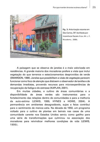 25Por que manter árvores na área urbana?
A paisagem que se observa de janelas é a mais valorizada em
residências. A grande maioria dos moradores prefere a vista que inclui
vegetação do que terrenos e estacionamentos desprovidos de verde
(SMARDON, 1988). Janelas que possibilitam a visão de vegetação parecem
funcionar como foco de atenção que distraem o observador de tarefas e de
demandas imediatas, provendo recursos para microexperiências de
recuperação da fadiga e do estresse (KAPLAN, 2001).
Em muitas cidades, o cultivo de áreas comunitárias e a
disponibilidade de áreas verdes são instrumentos para o
fortalecimento das relações dentro de comunidades e para a melhoria
da auto-estima (LEWIS, 1995; HYNES e HOWE, 2004). A
permanência em ambientes desagradáveis, sujos e feios contribui
para o sentimento de menos-valia. Na década de 1950, um programa
voltado para o cultivo de plantas em beirais nas casas de uma
comunidade carente nos Estados Unidos serviu como gatilho para
uma série de transformações que culminou na associação dos
moradores para reivindicar melhores condições de vida (LEWIS,
1995).
Fig. 3. Arborização recente em
São Carlos, SP, facilitada por
incentivos fiscais (Foto: M. L. F.
Nicodemo, 2008).
 