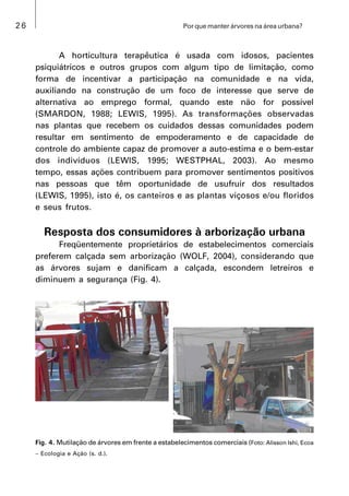 26 Por que manter árvores na área urbana?
A horticultura terapêutica é usada com idosos, pacientes
psiquiátricos e outros grupos com algum tipo de limitação, como
forma de incentivar a participação na comunidade e na vida,
auxiliando na construção de um foco de interesse que serve de
alternativa ao emprego formal, quando este não for possível
(SMARDON, 1988; LEWIS, 1995). As transformações observadas
nas plantas que recebem os cuidados dessas comunidades podem
resultar em sentimento de empoderamento e de capacidade de
controle do ambiente capaz de promover a auto-estima e o bem-estar
dos indivíduos (LEWIS, 1995; WESTPHAL, 2003). Ao mesmo
tempo, essas ações contribuem para promover sentimentos positivos
nas pessoas que têm oportunidade de usufruir dos resultados
(LEWIS, 1995), isto é, os canteiros e as plantas viçosos e/ou floridos
e seus frutos.
Resposta dos consumidores à arborização urbana
Freqüentemente proprietários de estabelecimentos comerciais
preferem calçada sem arborização (WOLF, 2004), considerando que
as árvores sujam e danificam a calçada, escondem letreiros e
diminuem a segurança (Fig. 4).
Fig. 4. Mutilação de árvores em frente a estabelecimentos comerciais (Foto: Alisson Ishi, Ecoa
 Ecologia e Ação (s. d.).
 