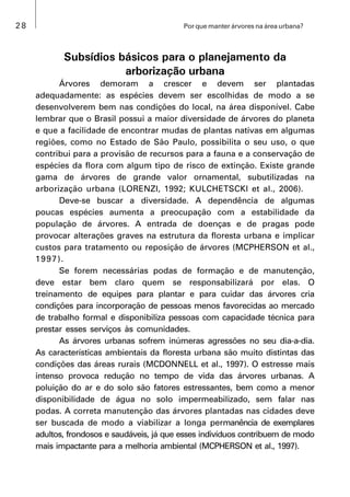28 Por que manter árvores na área urbana?
Subsídios básicos para o planejamento da
arborização urbana
Árvores demoram a crescer e devem ser plantadas
adequadamente: as espécies devem ser escolhidas de modo a se
desenvolverem bem nas condições do local, na área disponível. Cabe
lembrar que o Brasil possui a maior diversidade de árvores do planeta
e que a facilidade de encontrar mudas de plantas nativas em algumas
regiões, como no Estado de São Paulo, possibilita o seu uso, o que
contribui para a provisão de recursos para a fauna e a conservação de
espécies da flora com algum tipo de risco de extinção. Existe grande
gama de árvores de grande valor ornamental, subutilizadas na
arborização urbana (LORENZI, 1992; KULCHETSCKI et al., 2006).
Deve-se buscar a diversidade. A dependência de algumas
poucas espécies aumenta a preocupação com a estabilidade da
população de árvores. A entrada de doenças e de pragas pode
provocar alterações graves na estrutura da floresta urbana e implicar
custos para tratamento ou reposição de árvores (MCPHERSON et al.,
1997).
Se forem necessárias podas de formação e de manutenção,
deve estar bem claro quem se responsabilizará por elas. O
treinamento de equipes para plantar e para cuidar das árvores cria
condições para incorporação de pessoas menos favorecidas ao mercado
de trabalho formal e disponibiliza pessoas com capacidade técnica para
prestar esses serviços às comunidades.
As árvores urbanas sofrem inúmeras agressões no seu dia-a-dia.
As características ambientais da floresta urbana são muito distintas das
condições das áreas rurais (MCDONNELL et al., 1997). O estresse mais
intenso provoca redução no tempo de vida das árvores urbanas. A
poluição do ar e do solo são fatores estressantes, bem como a menor
disponibilidade de água no solo impermeabilizado, sem falar nas
podas. A correta manutenção das árvores plantadas nas cidades deve
ser buscada de modo a viabilizar a longa permanência de exemplares
adultos, frondosos e saudáveis, já que esses indivíduos contribuem de modo
mais impactante para a melhoria ambiental (MCPHERSON et al., 1997).
 