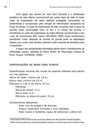 30 Por que manter árvores na área urbana?
Uma opção que precisa ser mais bem discutida é a substituição
gradativa da rede elétrica convencional por outros tipos de rede. O maior
custo da implantação de redes elétricas protegidas (compactas) ou
subterrâneas é compensado pela redução de intervenções necessárias ao
longo do tempo. O custo de implantação da rede compacta, que é capaz de
permitir maior proximidade entre os fios e os ramos das árvores, é
semelhante ao custo de implantação de redes elétricas convencionais e tem
custo de manutenção 80% menor (VELASCO, 2003). Essas substituições
permitiriam maior utilização de árvores de grande porte na arborização
urbana, com muito mais sombra, trazendo maior conjunto de benefícios para
a população.
A seguir são apresentadas orientações gerais sobre o planejamento da
arborização urbana, extraídas do Plano Diretor de Arborização Urbana de
Porto Alegre (COMAM, 2006).
ESPECIFICAÇÕES DA MUDA PARA PLANTIO
Especificações mínimas das mudas de espécies arbóreas para plantio
em vias públicas:
Altura do fuste3
: mínimo de 1,8 m.
Altura total: mínimo de 2,2 m.
Diâmetro a 1,30 m de altura: 20 cm.
Palmeiras
Altura do estipe4
: 3 m.
Altura total: 4 m.
Diâmetro na altura do peito: 15 cm.
Características desejáveis:
- Estar livre de pragas e de doenças.
- Possuir raízes bem formadas e com vitalidade.
- Estar viçosa e resistente, capaz de sobreviver a pleno sol.
3
Fuste:Porçãoinferiordotroncodeumaárvore,desdeosoloatéaprimeirainserçãodegalhos.
4
Estipe:Cauledaspalmeiras;compreendedesdeainserçãonosoloatéagemaqueantecedeacopa.
 