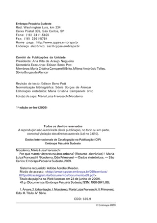 Embrapa Pecuária Sudeste
Rod. Washington Luis, km 234
Caixa Postal 339, São Carlos, SP
Fone: (16) 3411-5600
Fax: (16) 3361-5754
Home page: http://www.cppse.embrapa.br
Endereço eletrônico: sac@cppse.embrapa.br
Comitê de Publicações da Unidade
Presidente: Ana Rita de Araujo Nogueira
Secretário-Executivo: Edison Beno Pott
Membros: Maria Cristina Campanelli Brito, Milena Ambrósio Telles,
Sônia Borges de Alencar
Revisão de texto: Edison Beno Pott
Normalização bibliográfica: Sônia Borges de Alencar
Editoração eletrônica: Maria Cristina Campanelli Brito
Foto(s) da capa: Maria Luiza Franceschi Nicodemo
1a
edição on-line (2009)
Todos os direitos reservados
A reprodução não-autorizada desta publicação, no todo ou em parte,
constitui violação dos direitos autorais (Lei no 9.610).
Dados Internacionais de Catalogação na Publicação (CIP)
Embrapa Pecuária Sudeste
© Embrapa 2009
Nicodemo,MariaLuizaFranceschi
Por que manter árvores na área urbana? [Recurso eletrônico] / Maria
Luiza Franceschi Nicodemo, Odo Primavesi — Dados eletrônicos. — São
Carlos: Embrapa Pecuária Sudeste, 2009.
Sistema requerido: Adobe Acrobat Reader.
Modo de acesso: <http://www.cppse.embrapa.br/080servicos/
070publicacaogratuita/documentos/documentos89.pdf>
Título da página na Web (acesso em 23 de junho de 2009).
41 p. (Documentos / Embrapa Pecuária Sudeste; ISSN: 1980-6841; 89).
1.Árvore.2.Urbanização.I.Nicodemo,MariaLuizaFranceschi.II.Primavesi,
Odo. III. Título. IV. Série.
CDD: 635.9
 
