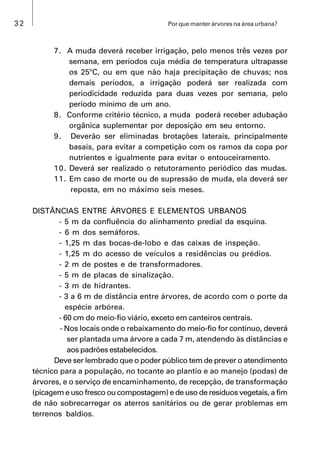 32 Por que manter árvores na área urbana?
7. A muda deverá receber irrigação, pelo menos três vezes por
semana, em períodos cuja média de temperatura ultrapasse
os 25ºC, ou em que não haja precipitação de chuvas; nos
demais períodos, a irrigação poderá ser realizada com
periodicidade reduzida para duas vezes por semana, pelo
período mínimo de um ano.
8. Conforme critério técnico, a muda poderá receber adubação
orgânica suplementar por deposição em seu entorno.
9. Deverão ser eliminadas brotações laterais, principalmente
basais, para evitar a competição com os ramos da copa por
nutrientes e igualmente para evitar o entouceiramento.
10. Deverá ser realizado o retutoramento periódico das mudas.
11. Em caso de morte ou de supressão de muda, ela deverá ser
reposta, em no máximo seis meses.
DISTÂNCIAS ENTRE ÁRVORES E ELEMENTOS URBANOS
- 5 m da confluência do alinhamento predial da esquina.
- 6 m dos semáforos.
- 1,25 m das bocas-de-lobo e das caixas de inspeção.
- 1,25 m do acesso de veículos a residências ou prédios.
- 2 m de postes e de transformadores.
- 5 m de placas de sinalização.
- 3 m de hidrantes.
- 3 a 6 m de distância entre árvores, de acordo com o porte da
espécie arbórea.
- 60 cm do meio-fio viário, exceto em canteiros centrais.
- Nos locais onde o rebaixamento do meio-fio for contínuo, deverá
ser plantada uma árvore a cada 7 m, atendendo às distâncias e
aos padrões estabelecidos.
Deve ser lembrado que o poder público tem de prever o atendimento
técnico para a população, no tocante ao plantio e ao manejo (podas) de
árvores, e o serviço de encaminhamento, de recepção, de transformação
(picagem e uso fresco ou compostagem) e de uso de resíduos vegetais, a fim
de não sobrecarregar os aterros sanitários ou de gerar problemas em
terrenos baldios.
 