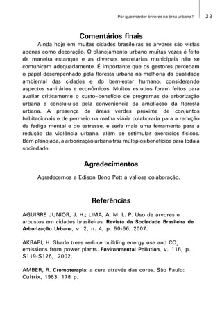 33Por que manter árvores na área urbana?
Comentários finais
Ainda hoje em muitas cidades brasileiras as árvores são vistas
apenas como decoração. O planejamento urbano muitas vezes é feito
de maneira estanque e as diversas secretarias municipais não se
comunicam adequadamente. É importante que os gestores percebam
o papel desempenhado pela floresta urbana na melhoria da qualidade
ambiental das cidades e do bem-estar humano, considerando
aspectos sanitários e econômicos. Muitos estudos foram feitos para
avaliar criticamente o custobenefício de programas de arborização
urbana e concluiu-se pela conveniência da ampliação da floresta
urbana. A presença de áreas verdes próxima de conjuntos
habitacionais e de permeio na malha viária colaboraria para a redução
da fadiga mental e do estresse, e seria mais uma ferramenta para a
redução da violência urbana, além de estimular exercícios físicos.
Bem planejada, a arborização urbana traz múltiplos benefícios para toda a
sociedade.
Agradecimentos
Agradecemos a Edison Beno Pott a valiosa colaboração.
Referências
AGUIRRE JUNIOR, J. H.; LIMA, A. M. L. P. Uso de árvores e
arbustos em cidades brasileiras. Revista da Sociedade Brasileira de
Arborização Urbana, v. 2, n. 4, p. 50-66, 2007.
AKBARI, H. Shade trees reduce building energy use and CO2
emissions from power plants. Environmental Pollution, v. 116, p.
S119-S126, 2002.
AMBER, R. Cromoterapia: a cura através das cores. São Paulo:
Cultrix, 1983. 178 p.
 