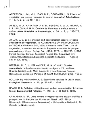 34 Por que manter árvores na área urbana?
ANDERSON, L. M.; MULLIGAN, B. E.; GOODMAN, L. S. Effects of
vegetation on human response to sound. Journal of Arboriculture,
v. 10, n. 2, p. 45-49, 1984.
ARBEX, M. A.; CANÇADO, J. E. D.; PEREIRA, L. A. A.; BRAGA, A.
L. F.; SALDIVA, P. H. N. Queima de biomassa e efeitos sobre a
saúde. Jornal Brasileiro de Pneumologia, v. 30, n. 2, p. 158-175,
2004.
AYLOR, D. E. Some physical and psychological aspects of noise
attenuation by vegetation. In: CONFERENCE ON METROPOLITAN
PHYSICAL ENVIRONMENT, 1975, Syracuse, New York. Use of
vegetation, space and structures to improve amenities for people:
proceedings... Upper Darby, PA: USDA, 1977. p. 229-233. (USDA
Forest Service. General Technical Report, 25). Disponível em:
< http://nrs.fs.fed.us/pubs/gtr/gtr_ne25/gtr_ne25.pdf>. Acesso
em: 8 out. 2008.
BEZERRA, M. C. L.; FERNANDES, M. A. (Coord.). Cidades
sustentáveis: subsídios a elaboração da Agenda 21 brasileira.
Brasília: Ministério do Meio Ambiente e dos Recursos Naturais
Renováveis; Consórcio Parceria 21 IBAM-ISER-REDEH, 2000. 155 p.
BOLUND, P.; HUNHAMMAR, S. Ecosystem services in urban areas.
Ecological Economics, v. 29, p. 293-301, 1999.
BRACK, C. L. Pollution mitigation and carbon sequestration by urban
forest. Environmental Pollution, v. 116, p. S195-S200, 2002.
CARVALHO, M. M. Clima urbano e vegetação: um estudo analítico e
prospectivo do Parque das Dunas em Natal. 2002. 288 p.
Dissertação (Mestrado em Arquitetura)  Universidade Federal do Rio
Grande do Norte, Natal.
 