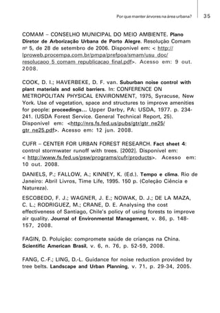 35Por que manter árvores na área urbana?
COMAM  CONSELHO MUNICIPAL DO MEIO AMBIENTE. Plano
Diretor de Arborização Urbana de Porto Alegre. Resolução Comam
no
5, de 28 de setembro de 2006. Disponível em: < http://
lproweb.procempa.com.br/pmpa/prefpoa/smam/usu_doc/
resolucaoo_5_comam_republicacao_final.pdf>. Acesso em: 9 out.
2008.
COOK, D. I.; HAVERBEKE, D. F. van. Suburban noise control with
plant materials and solid barriers. In: CONFERENCE ON
METROPOLITAN PHYSICAL ENVIRONMENT, 1975, Syracuse, New
York. Use of vegetation, space and structures to improve amenities
for people: proceedings... Upper Darby, PA: USDA, 1977. p. 234-
241. (USDA Forest Service. General Technical Report, 25).
Disponível em: <http://nrs.fs.fed.us/pubs/gtr/gtr_ne25/
gtr_ne25.pdf>. Acesso em: 12 jun. 2008.
CUFR  CENTER FOR URBAN FOREST RESEARCH. Fact sheet 4:
control stormwater runoff with trees. [2002]. Disponível em:
< http://www.fs.fed.us/psw/programs/cufr/products>. Acesso em:
10 out. 2008.
DANIELS, P.; FALLOW, A.; KINNEY, K. (Ed.). Tempo e clima. Rio de
Janeiro: Abril Livros, Time Life, 1995. 150 p. (Coleção Ciência e
Natureza).
ESCOBEDO, F. J.; WAGNER, J. E.; NOWAK, D. J.; DE LA MAZA,
C. L.; RODRIGUEZ, M.; CRANE, D. E. Analysing the cost
effectiveness of Santiago, Chile’s policy of using forests to improve
air quality. Journal of Environmental Management, v. 86, p. 148-
157, 2008.
FAGIN, D. Poluição: compromete saúde de crianças na China.
Scientific American Brasil, v. 6, n. 76, p. 52-59, 2008.
FANG, C.-F.; LING, D.-L. Guidance for noise reduction provided by
tree belts. Landscape and Urban Planning, v. 71, p. 29-34, 2005.
 