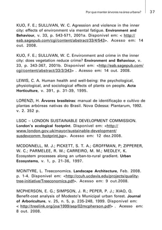 37Por que manter árvores na área urbana?
KUO, F. E.; SULLIVAN, W. C. Agression and violence in the inner
city: effects of environment via mental fatigue. Environment and
Behaviour, v. 33, p. 543-571, 2001a. Disponível em: < http://
eab.sagepub.com/cgi/content/abstract/33/4/543>. Acesso em: 14
out. 2008.
KUO, F. E.; SULLIVAN, W. C. Environment and crime in the inner
city: does vegetation reduce crime? Environment and Behaviour, v.
33, p. 343-367, 2001b. Disponível em: <http://eab.sagepub.com/
cgi/content/abstract/33/3/343> . Acesso em: 14 out. 2008.
LEWIS, C. A. Human health and well-being: the psychological,
physiological, and sociological effects of plants on people. Acta
Horticulture, v. 391, p. 31-39, 1995.
LORENZI, H. Árvores brasileiras: manual de identificação e cultivo de
plantas arbóreas nativas do Brasil. Nova Odessa: Plantarum, 1992.
v. 2. 352 p.
LSDC  LONDON SUSTAINABLE DEVELOPMENT COMMISSION.
London’s ecological footprint. Disponível em: <http://
www.london.gov.uk/mayor/sustainable-development/
susdevcomm_footprint.jsp>. Acesso em: 12 dez.2008.
MCDONNELL, M. J.; PICKETT, S. T. A.; GROFFMAN, P; ZIPPERER,
W. C.; PARMELEE, R. W.; CARREIRO, M. M.; MEDLEY, K.
Ecosystem processes along an urban-to-rural gradient. Urban
Ecosystems, v. 1, p. 21-36, 1997.
MCINTYRE, L. Treeconomics. Landscape Architecture, Feb. 2008.
p. 1-4. Disponível em: <http://ccuh.ucdavis.edu/projects/quality-
tree-initiative/Treeconomics.pdf>. Acesso em: 9 out.2008.
MCPHERSON, E. G.; SIMPSON, J. R.; PEPER, P. J.; XIAO, Q.
Benefit-cost analysis of Modesto’s Municipal urban forest. Journal
of Arboriculture, v. 25, n. 5, p. 235-248, 1999. Disponível em:
< http://treelink.org/joa/1999/sep/02mcpherson.pdf> . Acesso em:
8 out. 2008.
 