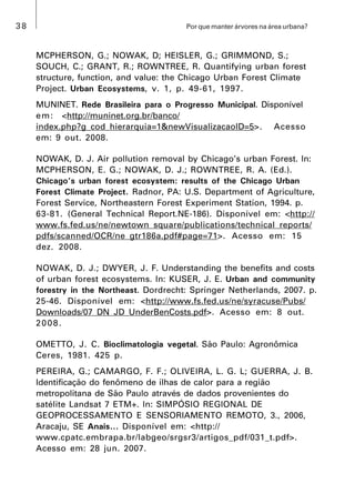 38 Por que manter árvores na área urbana?
MCPHERSON, G.; NOWAK, D; HEISLER, G.; GRIMMOND, S.;
SOUCH, C.; GRANT, R.; ROWNTREE, R. Quantifying urban forest
structure, function, and value: the Chicago Urban Forest Climate
Project. Urban Ecosystems, v. 1, p. 49-61, 1997.
MUNINET. Rede Brasileira para o Progresso Municipal. Disponível
em: <http://muninet.org.br/banco/
index.php?g_cod_hierarquia=1&newVisualizacaoID=5>. Acesso
em: 9 out. 2008.
NOWAK, D. J. Air pollution removal by Chicago’s urban Forest. In:
MCPHERSON, E. G.; NOWAK, D. J.; ROWNTREE, R. A. (Ed.).
Chicago’s urban forest ecosystem: results of the Chicago Urban
Forest Climate Project. Radnor, PA: U.S. Department of Agriculture,
Forest Service, Northeastern Forest Experiment Station, 1994. p.
63-81. (General Technical Report.NE-186). Disponível em: <http://
www.fs.fed.us/ne/newtown_square/publications/technical_reports/
pdfs/scanned/OCR/ne_gtr186a.pdf#page=71>. Acesso em: 15
dez. 2008.
NOWAK, D. J.; DWYER, J. F. Understanding the benefits and costs
of urban forest ecosystems. In: KUSER, J. E. Urban and community
forestry in the Northeast. Dordrecht: Springer Netherlands, 2007. p.
25-46. Disponível em: <http://www.fs.fed.us/ne/syracuse/Pubs/
Downloads/07_DN_JD_UnderBenCosts.pdf>. Acesso em: 8 out.
2008.
OMETTO, J. C. Bioclimatologia vegetal. São Paulo: Agronômica
Ceres, 1981. 425 p.
PEREIRA, G.; CAMARGO, F. F.; OLIVEIRA, L. G. L; GUERRA, J. B.
Identificação do fenômeno de ilhas de calor para a região
metropolitana de São Paulo através de dados provenientes do
satélite Landsat 7 ETM+. In: SIMPÓSIO REGIONAL DE
GEOPROCESSAMENTO E SENSORIAMENTO REMOTO, 3., 2006,
Aracaju, SE Anais... Disponível em: <http://
www.cpatc.embrapa.br/labgeo/srgsr3/artigos_pdf/031_t.pdf>.
Acesso em: 28 jun. 2007.
 