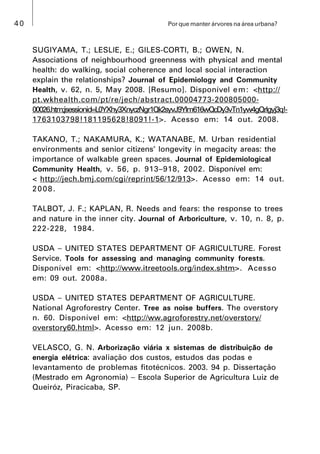 40 Por que manter árvores na área urbana?
SUGIYAMA, T.; LESLIE, E.; GILES-CORTI, B.; OWEN, N.
Associations of neighbourhood greenness with physical and mental
health: do walking, social coherence and local social interaction
explain the relationships? Journal of Epidemiology and Community
Health, v. 62, n. 5, May 2008. [Resumo]. Disponível em: <http://
pt.wkhealth.com/pt/re/jech/abstract.00004773-200805000-
00026.htm;jsessionid=L0YXhy3XnyczNgr1Qk2syvJ9Ylm616wQcDy3vTn1yw4gQrlgyj3q!-
1763103798!181195628!8091!-1>. Acesso em: 14 out. 2008.
TAKANO, T.; NAKAMURA, K.; WATANABE, M. Urban residential
environments and senior citizens’ longevity in megacity areas: the
importance of walkable green spaces. Journal of Epidemiological
Community Health, v. 56, p. 913–918, 2002. Disponível em:
< http://jech.bmj.com/cgi/reprint/56/12/913>. Acesso em: 14 out.
2008.
TALBOT, J. F.; KAPLAN, R. Needs and fears: the response to trees
and nature in the inner city. Journal of Arboriculture, v. 10, n. 8, p.
222-228, 1984.
USDA  UNITED STATES DEPARTMENT OF AGRICULTURE. Forest
Service. Tools for assessing and managing community forests.
Disponível em: <http://www.itreetools.org/index.shtm>. Acesso
em: 09 out. 2008a.
USDA  UNITED STATES DEPARTMENT OF AGRICULTURE.
National Agroforestry Center. Tree as noise buffers. The overstory
n. 60. Disponível em: <http://ww.agroforestry.net/overstory/
overstory60.html>. Acesso em: 12 jun. 2008b.
VELASCO, G. N. Arborização viária x sistemas de distribuição de
energia elétrica: avaliação dos custos, estudos das podas e
levantamento de problemas fitotécnicos. 2003. 94 p. Dissertação
(Mestrado em Agronomia)  Escola Superior de Agricultura Luiz de
Queiróz, Piracicaba, SP.
 