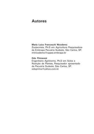Maria Luiza Franceschi Nicodemo
Zootecnista, Ph.D em Agricultura Pesquisadora
da Embrapa Pecuária Sudeste, São Carlos, SP.
mlnicodemo@cppse.embrapa.br
Odo Primavesi
Engenheiro Agrônomo, Ph.D em Solos e
Nutrição de Plantas, Pesquisador aposentado
da Pecuária Sudeste, São Carlos, SP.
odoprima@yahoo.com.br
Autores
 
