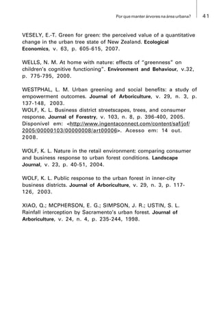 41Por que manter árvores na área urbana?
VESELY, E.-T. Green for green: the perceived value of a quantitative
change in the urban tree state of New Zealand. Ecological
Economics, v. 63, p. 605-615, 2007.
WELLS, N. M. At home with nature: effects of “greenness” on
children’s cognitive functioning”. Environment and Behaviour, v.32,
p. 775-795, 2000.
WESTPHAL, L. M. Urban greening and social benefits: a study of
empowerment outcomes. Journal of Arboriculture, v. 29, n. 3, p.
137-148, 2003.
WOLF, K. L. Business district streetscapes, trees, and consumer
response. Journal of Forestry, v. 103, n. 8, p. 396-400, 2005.
Disponível em: <http://www.ingentaconnect.com/content/saf/jof/
2005/00000103/00000008/art00006>. Acesso em: 14 out.
2008.
WOLF, K. L. Nature in the retail environment: comparing consumer
and business response to urban forest conditions. Landscape
Journal, v. 23, p. 40-51, 2004.
WOLF, K. L. Public response to the urban forest in inner-city
business districts. Journal of Arboriculture, v. 29, n. 3, p. 117-
126, 2003.
XIAO, Q.; MCPHERSON, E. G.; SIMPSON, J. R.; USTIN, S. L.
Rainfall interception by Sacramento’s urban forest. Journal of
Arboriculture, v. 24, n. 4, p. 235-244, 1998.
 