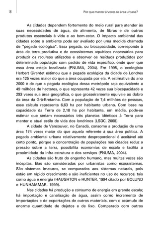 8 Por que manter árvores na área urbana?
As cidades dependem fortemente do meio rural para atender às
suas necessidades de água, de alimento, de fibras e de outros
produtos essenciais à vida e ao bem-estar. O impacto ambiental das
cidades sobre o ambiente pode ser avaliado por uma medida chamada
de “pegada ecológica”. Essa pegada, ou biocapacidade, corresponde à
área de terra produtiva e de ecossistemas aquáticos necessários para
produzir os recursos utilizados e absorver os resíduos produzidos por
determinada população com padrão de vida específico, onde quer que
essa área esteja localizada (PNUMA, 2004). Em 1995, o ecologista
Herbert Girardet estimou que a pegada ecológica da cidade de Londres
era 125 vezes maior do que a área ocupada por ela. A estimativa do ano
2000 é de que a pegada ecológica dessa metrópole seja equivalente a
49 milhões de hectares, o que representa 42 vezes sua biocapacidade e
293 vezes sua área geográfica, o que grosseiramente equivale ao dobro
da área da Grã-Bretanha. Com a população de 7,4 milhões de pessoas,
esse cálculo representa 6,63 ha por habitante urbano. Com base na
capacidade da Terra de 2,18 ha por habitante, em média, pode-se
estimar que seriam necessários três planetas idênticos à Terra para
manter o atual estilo de vida dos londrinos (LSDC, 2008).
A cidade de Vancouver, no Canadá, consome a produção de uma
área 174 vezes maior do que aquela referente à sua área política. A
pegada ambiental urbana relativamente desproporcional é aceitável até
certo ponto, porque a concentração de populações nas cidades reduz a
pressão sobre a terra, possibilita economias de escala e facilita a
proximidade da infra-estrutura e dos serviços (PNUMA, 2004).
As cidades são fruto do engenho humano, mas muitas vezes são
inóspitas. Elas são consideradas por urbanistas como ecossistemas.
São sistemas imaturos, se comparados aos sistemas naturais, pois
estão em rápido crescimento e são ineficientes no uso de recursos, tais
como água e energia (HAUGHTON e HUNTER, 1994 citado por BOLUND
e HUNHAMMAR, 1999).
Nas cidades há produção e consumo de energia em grande escala;
há importação e canalização de água, assim como incremento de
importações e de exportações de outros materiais, com o acúmulo de
enorme quantidade de dejetos e de lixo. Comparado com outros
 