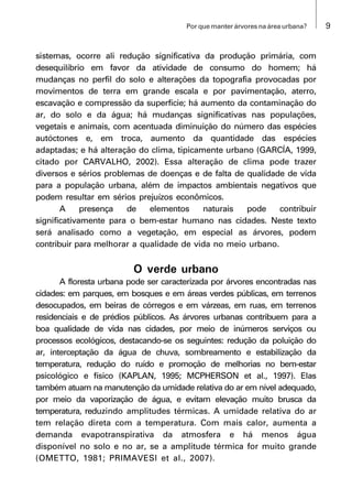 9Por que manter árvores na área urbana?
sistemas, ocorre ali redução significativa da produção primária, com
desequilíbrio em favor da atividade de consumo do homem; há
mudanças no perfil do solo e alterações da topografia provocadas por
movimentos de terra em grande escala e por pavimentação, aterro,
escavação e compressão da superfície; há aumento da contaminação do
ar, do solo e da água; há mudanças significativas nas populações,
vegetais e animais, com acentuada diminuição do número das espécies
autóctones e, em troca, aumento da quantidade das espécies
adaptadas; e há alteração do clima, tipicamente urbano (GARCÍA, 1999,
citado por CARVALHO, 2002). Essa alteração de clima pode trazer
diversos e sérios problemas de doenças e de falta de qualidade de vida
para a população urbana, além de impactos ambientais negativos que
podem resultar em sérios prejuízos econômicos.
A presença de elementos naturais pode contribuir
significativamente para o bem-estar humano nas cidades. Neste texto
será analisado como a vegetação, em especial as árvores, podem
contribuir para melhorar a qualidade de vida no meio urbano.
O verde urbano
A floresta urbana pode ser caracterizada por árvores encontradas nas
cidades: em parques, em bosques e em áreas verdes públicas, em terrenos
desocupados, em beiras de córregos e em várzeas, em ruas, em terrenos
residenciais e de prédios públicos. As árvores urbanas contribuem para a
boa qualidade de vida nas cidades, por meio de inúmeros serviços ou
processos ecológicos, destacando-se os seguintes: redução da poluição do
ar, interceptação da água de chuva, sombreamento e estabilização da
temperatura, redução do ruído e promoção de melhorias no bem-estar
psicológico e físico (KAPLAN, 1995; MCPHERSON et al., 1997). Elas
também atuam na manutenção da umidade relativa do ar em nível adequado,
por meio da vaporização de água, e evitam elevação muito brusca da
temperatura, reduzindo amplitudes térmicas. A umidade relativa do ar
tem relação direta com a temperatura. Com mais calor, aumenta a
demanda evapotranspirativa da atmosfera e há menos água
disponível no solo e no ar, se a amplitude térmica for muito grande
(OMETTO, 1981; PRIMAVESI et al., 2007).
 