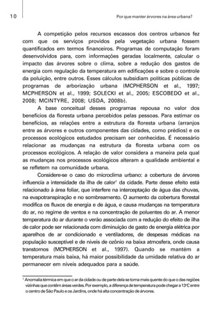 10 Por que manter árvores na área urbana?
A competição pelos recursos escassos dos centros urbanos fez
com que os serviços providos pela vegetação urbana fossem
quantificados em termos financeiros. Programas de computação foram
desenvolvidos para, com informações geradas localmente, calcular o
impacto das árvores sobre o clima, sobre a redução dos gastos de
energia com regulação da temperatura em edificações e sobre o controle
da poluição, entre outros. Esses cálculos subsidiam políticas públicas de
programas de arborização urbana (MCPHERSON et al., 1997;
MCPHERSON et al., 1999; SOLECKI et al., 2005; ESCOBEDO et al.,
2008; MCINTYRE, 2008; USDA, 2008b).
A base conceitual desses programas repousa no valor dos
benefícios da floresta urbana percebidos pelas pessoas. Para estimar os
benefícios, as relações entre a estrutura da floresta urbana (arranjos
entre as árvores e outros componentes das cidades, como prédios) e os
processos ecológicos estudados precisam ser conhecidas. É necessário
relacionar as mudanças na estrutura da floresta urbana com os
processos ecológicos. A relação de valor considera a maneira pela qual
as mudanças nos processos ecológicos alteram a qualidade ambiental e
se refletem na comunidade urbana.
Considere-se o caso do microclima urbano: a cobertura de árvores
influencia a intensidade da ilha de calor1
da cidade. Parte desse efeito está
relacionado à área foliar, que interfere na interceptação de água das chuvas,
na evapotranspiração e no sombreamento. O aumento da cobertura florestal
modifica os fluxos de energia e de água, e causa mudanças na temperatura
do ar, no regime de ventos e na concentração de poluentes do ar. A menor
temperatura do ar durante o verão associada com a redução do efeito de ilha
de calor pode ser relacionada com diminuição de gasto de energia elétrica por
aparelhos de ar condicionado e ventiladores, de despesas médicas na
população susceptível e de níveis de ozônio na baixa atmosfera, onde causa
transtornos (MCPHERSON et al., 1997). Quando se mantém a
temperatura mais baixa, há maior possibilidade da umidade relativa do ar
permanecer em níveis adequados para a saúde.
1
Anomaliatérmicaemqueoardacidadeoudepartedelasetornamaisquentedoqueodasregiões
vizinhasquecontêmáreasverdes.Porexemplo,adiferençadetemperaturapodechegara13o
Centre
ocentrodeSãoPauloeosJardins,ondeháaltaconcentraçãodeárvores.
 