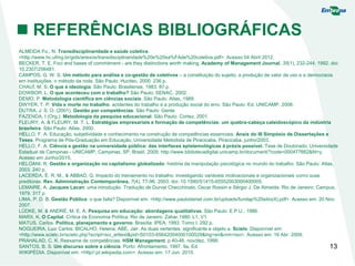 13
 REFERÊNCIAS BIBLIOGRÁFICAS
ALMEIDA Fo., N. Transdisciplinaridade e saúde coletiva.
<http://www.hc.ufmg.br/gids/anexos/transdisciplinaridade%20e%20sa%FAde%20coletiva.pdf>. Acesso 04 Abril 2012.
BECKER, T. E. Foci and bases of commitment - are they distinctions worth making. Academy of Management Journal, 35(1), 232-244, 1992. doi:
10.2307/256481.
CAMPOS, G. W. S. Um método para análise e co-gestão de coletivos – a constituição do sujeito, a produção de valor de uso e a democracia
em instituições: o método da roda. São Paulo: Hucitec, 2000. 236 p.
CHAUÍ, M. S. O que é ideologia. São Paulo: Brasiliense, 1983. 87 p.
DOWBOR, L. O que aconteceu com o trabalho? São Paulo: SENAC, 2002.
DEMO, P. Metodologia científica em ciências sociais. São Paulo: Atlas, 1989.
DWYER, T. P. Vida e morte no trabalho: acidentes do trabalho e a produção social do erro. São Paulo: Ed. UNICAMP, 2006.
DUTRA, J. S. O. (2001). Gestão por competências. São Paulo: Gente.
FAZENDA, I (Org.). Metodologia da pesquisa educacional. São Paulo: Cortez, 2001
FLEURY, A. & FLEURY, M. T. L. Estratégias empresariais e formação de competências: um quebra-cabeça caleidoscópico da indústria
brasileira. São Paulo: Atlas, 2000.
HELLO, F. A. Educação, subjetividade e conhecimento na construção de competências essenciais. Anais do III Simpósio de Dissertações e
Teses. Programa de Pós-Graduação em Educação, Universidade Metodista de Piracicaba, Piracicaba, junho/2003.
HELLO, F. A. Ciência e gestão na universidade pública: das interfaces epistemológicas à práxis possível. Tese de Doutorado, Universidade
Estadual de Campinas - UNICAMP, Campinas, SP, Brasil. 2009. http://www.bibliotecadigital.unicamp.br/document/?code=000477662&fd=y.
Acesso em Junho/2015.
HELOANI, R. Gestão e organização no capitalismo globalizado: história da manipulação psicológica no mundo do trabalho. São Paulo: Atlas,
2003. 240 p.
LACERDA, É. R. M., & ABBAD, G. Impacto do treinamento no trabalho: investigando variáveis motivacionais e organizacionais como suas
preditoras. Rev. Administração Contemporânea, 7(4), 77-96, 2003. doi: 10.1590/S1415-65552003000400005.
LEMAIRE, A. Jacques Lacan: uma introdução. Tradução de Durval Checchinato, Oscar Rossin e Sérgio J. De Almeida. Rio de Janeiro: Campus,
1979. 317 p.
LIMA, P. D. B. Gestão Pública: o que falta? Disponível em: <http://www.paulodaniel.com.br/uploads/fundap%20sitio(4).pdf>. Acesso em: 20 Nov.
2007.
LÜDKE, M. & ANDRÉ, M. E. A. Pesquisa em educação: abordagens qualitativas. São Paulo: E.P.U., 1986.
MARX, K. O Capital. Crítica da Economia Política. Rio de Janeiro: Zahar,1980. L1, V1.
MATUS, Carlos. Política, planejamento e governo. Brasília: IPEA, 1993. Tomo I. 292 p.
NOGUEIRA, Luiz Carlos; BICALHO, Helena; ABE, Jair. As duas vertentes: significante e objeto a. Scielo. Disponível em:
<http://www.scielo.br/scielo.php?script=sci_arttext&pid=S0103-65642004000100029&lng=en&nrm=iso>. Acesso em: 16 Abr. 2009.
PRAHALAD, C. K. Reexame de competências. HSM Management. p 40-46. nov/dez, 1999.
SANTOS, B. S. Um discurso sobre a ciência. Porto: Afrontamento, 1997. 9a. Ed.
WIKIPÉDIA. Disponível em: <http//:pt.wikipedia.com>. Acesso em: 17 Jun. 2015.
 