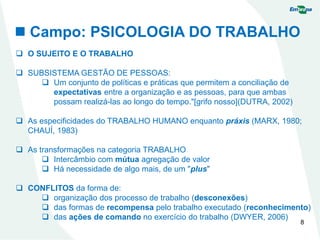  Campo: PSICOLOGIA DO TRABALHO
8
 O SUJEITO E O TRABALHO
 SUBSISTEMA GESTÃO DE PESSOAS:
 Um conjunto de políticas e práticas que permitem a conciliação de
expectativas entre a organização e as pessoas, para que ambas
possam realizá-las ao longo do tempo."[grifo nosso](DUTRA, 2002)
 As especificidades do TRABALHO HUMANO enquanto práxis (MARX, 1980;
CHAUÍ, 1983)
 As transformações na categoria TRABALHO
 Intercâmbio com mútua agregação de valor
 Há necessidade de algo mais, de um "plus"
 CONFLITOS da forma de:
 organização dos processo de trabalho (desconexões)
 das formas de recompensa pelo trabalho executado (reconhecimento)
 das ações de comando no exercício do trabalho (DWYER, 2006)
 