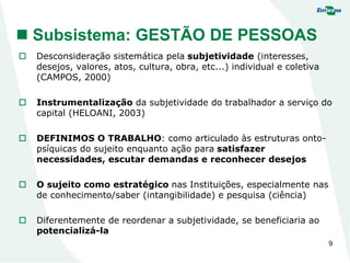 9
 Subsistema: GESTÃO DE PESSOAS
 Desconsideração sistemática pela subjetividade (interesses,
desejos, valores, atos, cultura, obra, etc...) individual e coletiva
(CAMPOS, 2000)
 Instrumentalização da subjetividade do trabalhador a serviço do
capital (HELOANI, 2003)
 DEFINIMOS O TRABALHO: como articulado às estruturas onto-
psíquicas do sujeito enquanto ação para satisfazer
necessidades, escutar demandas e reconhecer desejos
 O sujeito como estratégico nas Instituições, especialmente nas
de conhecimento/saber (intangibilidade) e pesquisa (ciência)
 Diferentemente de reordenar a subjetividade, se beneficiaria ao
potencializá-la
 