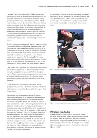 Coletor Solar para Desinfestação de Substratos para Produção de Plantas Sadias                   3




Os tubos, com 15 cm de diâmetro, podem ser de ferro               O custo para a construção de um coletor solar utilizando-
galvanizado (calhas de residências) ou alumínio (tubos de         se materiais de boa qualidade é de, aproximadamente, R$
irrigação, por exemplo) ou qualquer outro metal, sendo            300,00. Entretanto, o coletor pode ser construído com
pintados com tinta preta fosca pelo lado de fora. Não é           sucata, o que reduz ainda mais o custo. Com cuidados
recomendada a pintura do interior dos tubos, pois durante         mínimos de manutenção, o coletor pode durar muitos
o tratamento pode haver liberação de compostos tóxicos            anos.
no substrato. Não podem ser utilizados tubos de PVC ou
outros materiais não metálicos, pois as temperaturas
atingidas não são suficientes para um controle adequado.
O plástico localizado na parte superior da caixa deve ser
transparente, preferencialmente espesso e fixado nas
laterais da caixa para evitar a entrada de água em dias de
chuva.

O solo é colocado nos tubos pela abertura superior e, após
o tratamento, retirado pela inferior, por meio da força da
gravidade. Os coletores são instalados com exposição na
face norte e um ângulo de inclinação semelhante à latitude
local acrescida de 10º. Por exemplo, Jaguariúna/SP está
localizada na latitude de 23°, assim a caixa deve ser
instalada com ângulo de 33° de inclinação. Para obter
esse ângulo de inclinação, o cavalete que suporta o coletor
deve ter os pés dianteiros com a altura de 36 cm, os pés
traseiros com 90 cm, sendo eles espaçados por 84 cm.

Cada coletor tem capacidade para tratar 120 L de substrato
por dia de radiação plena. As dimensões não devem ser             Fig. 3. Colocação do substrato no coletor solar com auxílio de um funil.

alteradas, pois podem prejudicar a eficiência do equipa-
mento. Para o tratamento de maiores volumes, recomenda-
se a construção de maior número de coletores, pois o
aumento do diâmetro dos tubos acarreta em redução de
eficiência.

Qualquer tipo de substrato pode ser tratado, isto é,
qualquer mistura de solo e diferentes materiais. Entretanto,
substratos com teores altos de umidade não atingem altas
temperaturas.

Os coletores são carregados no período da manhã,
permanecem expostos ao sol durante um dia de radiação
plena, são descarregados no dia seguinte e podem ser
novamente carregados. Assim, em períodos de radiação
                                                                  Figura 4. Retirada do substrato do coletor solar com auxílio de uma padiola.
plena, os coletores podem ser recarregados diariamente. O
substrato tratado pode ser imediatamente utilizado. A
operação de carregamento é facilitada se for realizada com
auxílio de um funil (Figura 3). O substrato tratado pode ser
recolhido em “padiolas” (Figura 4). O coletor solar pode          Principais resultados
ser usado durante o ano todo, exceto em dias de chuva.            Alguns patógenos habitantes do solo, como fungos,
Em dias nublados ou chuvosos, o equipamento não                   bactérias e nematóides, podem ser inativados no coletor
funciona devido à menor quantidade de radiação solar. O           em algumas horas de tratamento, em razão das altas
substrato pode permanecer no coletor até que ocorra um            temperaturas atingidas (Figura 5), porém recomenda-se o
dia inteiro de radiação plena. Para contornar esse proble-        tratamento por um ou dois dias de radiação plena para se
ma, sugere-se tratar o substrato com antecedência e               obter maior segurança quanto à eficiência do tratamento
armazenar em local limpo, sem perigo de nova contamina-           (Ghini, 1993).
ção, para ser utilizado nesses dias.
 