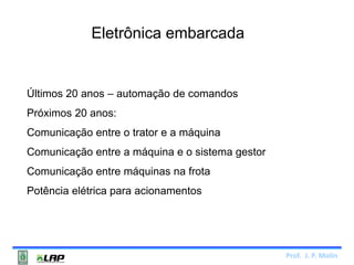 Prof. J. P. Molin 
Eletrônica embarcada 
Últimos 20 anos – automação de comandos 
Próximos 20 anos: 
Comunicação entre o trator e a máquina 
Comunicação entre a máquina e o sistema gestor 
Comunicação entre máquinas na frota 
Potência elétrica para acionamentos 
 