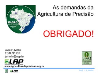 As demandas da 
Agricultura de Precisão 
OBRIGADO! 
Prof. J. P. Molin 
José P. Molin 
ESALQ/USP 
jpmolin@usp.br 
www.agriculturadeprecisao.org.br 
 
