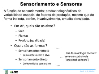 Sensoriamento e Sensores 
A função do sensoriamento: produzir diagnósticos da 
variabilidade espacial de fatores de produção, mesmo que de 
forma indireta, porém, invariavelmente, em alta densidade. 
Prof. J. P. Molin 
• Em AP, quais são os alvos? 
– Solo 
– Plantas 
– Produto (qualidade) 
• Quais são as formas? 
– Sensoriamento remoto 
• Sem contato com o alvo 
– Sensoriamento direto 
• Contato físico com o alvo 
Uma terminologia recente: 
sensores próximais 
(“proximal sensors”) 
 