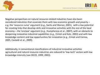 Negative perspectives on natural resource-related industries have also been considered industries that associate them with low economic growth and poverty – e.g. the ‘resource curse’ argument (e.g., Sachs and Warner, 2001), with a low potential for creating links that develop skills and innovative activities with the rest of the local economy – the ‘enclave’ argument (e.g., Humphereys et al., 2007), with an obstacle to deepening innovative industrial capabilities (e.g., Cimoli and Katz, 2003) and with low knowledge content and low opportunities for innovation (e.g., Cimoli and Correa, 2005, Castaldi et al., 2009). 
Additionally, in conventional classifications of industrial innovative activities agricultural and natural resource-industries are reduced to ‘low-tech’ sectors with low knowledge intensity (see OECD, 1999; 2003).  