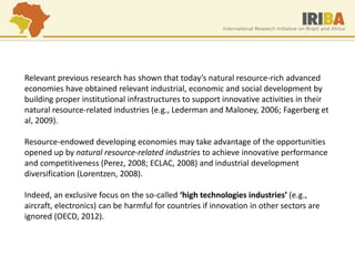 Relevant previous research has shown that today’s natural resource-rich advanced economies have obtained relevant industrial, economic and social development by building proper institutional infrastructures to support innovative activities in their natural resource-related industries (e.g., Lederman and Maloney, 2006; Fagerberg et al, 2009). Resource-endowed developing economies may take advantage of the opportunities opened up by natural resource-related industries to achieve innovative performance and competitiveness (Perez, 2008; ECLAC, 2008) and industrial development diversification (Lorentzen, 2008). Indeed, an exclusive focus on the so-called ‘high technologies industries’ (e.g., aircraft, electronics) can be harmful for countries if innovation in other sectors are ignored (OECD, 2012).  