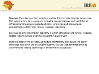 However, there is a dearth of empirical studies, from an intra-industry perspective, that examine how developing and emerging economies have built institutional infrastructures to explore opportunities for innovation and international competitiveness from their natural resources industries. Brazil is a an emerging market economy in which agricultural and natural resources related industries have a significant weight in Brazil’s GDP. Over the past several decades, agriculture and forestry-based pulp and paper industries have been undertaking innovative activities that permitted them to achieve world-leading technological and commercial positions.  