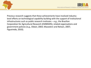 Previous research suggests that these achievements have involved industry- level efforts on technological capability building with the support of institutional infrastructures such as public research institutes – e.g., the Brazilian Corporation for Agricultural Research (EMBRAPA), related organisations and government policies (e.g., Ekboir, 2003; Mazzoleni and Nelson, 2007; Figueiredo, 2010). 
 