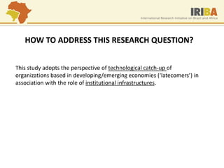 HOW TO ADDRESS THIS RESEARCH QUESTION? 
This study adopts the perspective of technological catch-up of organizations based in developing/emerging economies (‘latecomers’) in association with the role of institutional infrastructures.  