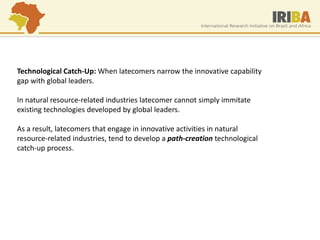 Technological Catch-Up: When latecomers narrow the innovative capability gap with global leaders. In natural resource-related industries latecomer cannot simply immitate existing technologies developed by global leaders. As a result, latecomers that engage in innovative activities in natural resource-related industries, tend to develop a path-creation technological catch-up process.  