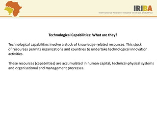 Technological Capabilities: What are they? 
Technological capabilities involve a stock of knowledge-related resources. This stock 
of resources permits organizations and countries to undertake technological innovation 
activities. 
These resources (capabilities) are accumulated in human capital, technical-physical systems 
and organisational and management processes. 
 