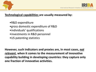 Technological capabilities are usually measured by: 
•R&D expenditure 
•gross domestic expenditure of R&D 
•individuals’ qualifications 
•investments in R&D personnel 
•US patenting statistics However, such indicators and proxies are, in most cases, not relevant, when it comes to the measurement of innovative capability building in developing countries: they capture only one fraction of innovative activities.  