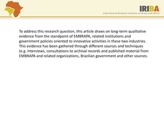 To address this research question, this article draws on long-term qualitative evidence from the standpoint of EMBRAPA, related institutions and government policies oriented to innovative activities in these two industries. This evidence has been gathered through different sources and techniques (e.g. interviews, consultations to archival records and published material from EMBRAPA and related organizations, Brazilian government and other sources.  