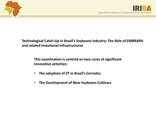 Technological Catch-Up in Brazil’s Soybeans Industry: The Role of EMBRAPA and related instutional infrastructures 
This examination is centred on two cases of significant innovative activities: 
•The adoption of ZT in Brazil’s Cerrados 
•The Development of New Soybeans Cultivars  