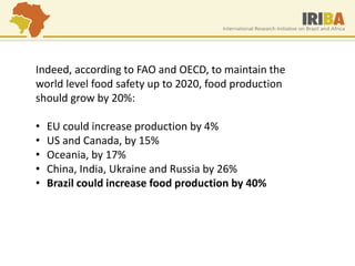 Indeed, according to FAO and OECD, to maintain the world level food safety up to 2020, food production should grow by 20%: 
•EU could increase production by 4% 
•US and Canada, by 15% 
•Oceania, by 17% 
•China, India, Ukraine and Russia by 26% 
•Brazil could increase food production by 40%  